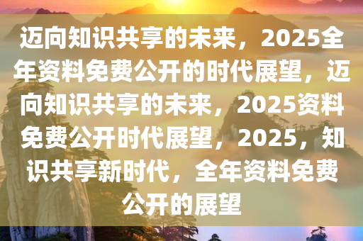 正版资料共享新时代，2025年免费公开，实用释义解释落实精选资料解读