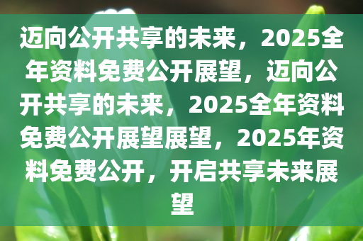 迈向知识共享的未来，2025正版资料全年免费公开，实用释义解释落实精选资料解析